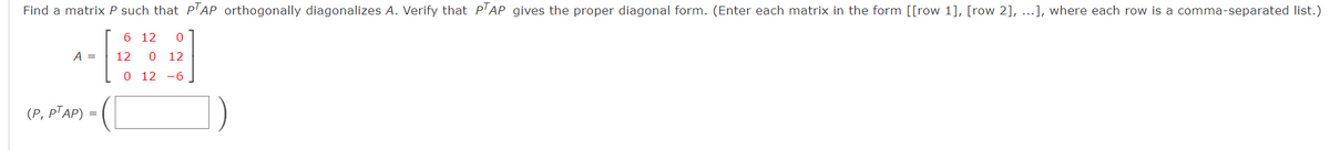 Find a matrix P such that PTAP orthogonally diagonalizes A. Verify that PTAP gives the proper diagonal form. (Enter each matrix in the form [[row 1], [row 2], ...], where each row is a comma-separated list.)
6 12 0
12 0 12
0 12 -6
A =
(P, PTAP) =