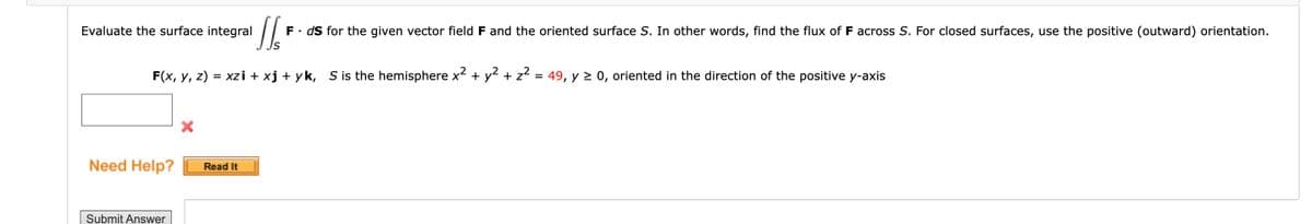 Evaluate the surface integral
Need Help?
2
F(x, y, z) = xzi + xj + yk, S is the hemisphere x² + y² + z² = 49, y ≥ 0, oriented in the direction of the positive y-axis
Submit Answer
16
S
Read It
F
ds for the given vector field F and the oriented surface S. In other words, find the flux of F across S. For closed surfaces, use the positive (outward) orientation.