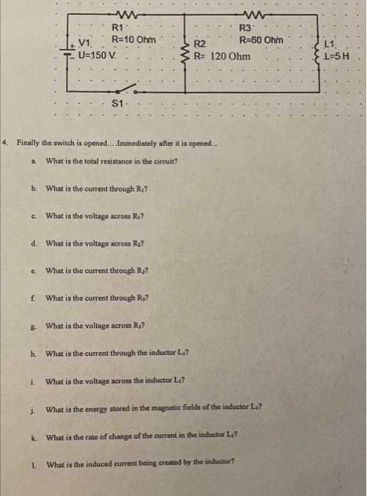 ww
R1
R=10 Ohm
V1
U=150 V.
S1-
b. What is the current through R₁7
4. Finally the switch is opened....Immediately after it is opened....
a What is the total resistance in the circuit?
c. What is the voltage across R₁7
d. What is the voltage across R₂?
e. What is the current through R₂?
f. What is the current through R₁?
ww
8. What is the voltage across R₁?
h. What is the current through the inductor L₁7
R2
R= 120 Ohm
R3
R=60 Ohm
i. What is the voltage across the inductor L₁?
j. What is the energy stored in the magnetic fields of the inductor L₁?
k. What is the rate of change of the current in the inductor L₁?
1. What is the induced current being created by the inductor?
L1
L=5 H