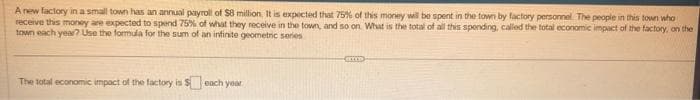 A new factory in a small town has an annual payroll of $8 million. It is expected that 75% of this money will be spent in the town by factory personnel. The people in this town who
receive this money are expected to spend 75% of what they receive in the town, and so on. What is the total of all this spending, called the total economic impact of the factory, on the i
town each year? Use the formula for the sum of an infinite geometric series
The total economic impact of the factory is $ each year
BILD