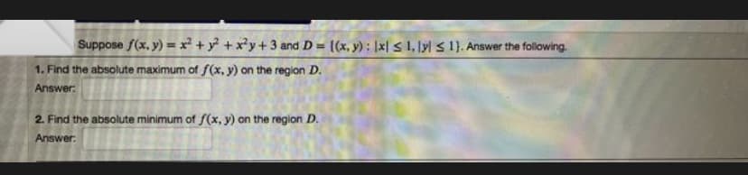 Suppose f(x, y) = x² + y² + x²y+3 and D= {(x, y): |x| ≤ 1, lyl 1). Answer the following.
1. Find the absolute maximum of f(x, y) on the region D.
Answer:
2. Find the absolute minimum of f(x, y) on the region D.
Answer: