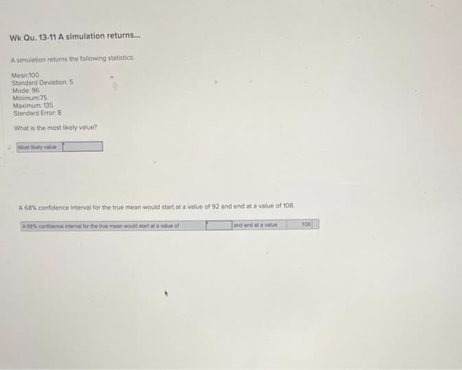 Wk Qu. 13-11 A simulation returns...
A simulation returns the following statistics:
Mean 100
Standard Deviation: 5
Mode: 96
Minimum:75
Maximum: 135
Standard Error: 8.
What is the most likely value?
Most likely value
A 68% confidence interval for the true mean would start at a value of 92 and end at a value of 108.
A 68% confidence interval for the true mean would start at a value of
and end at a value
108