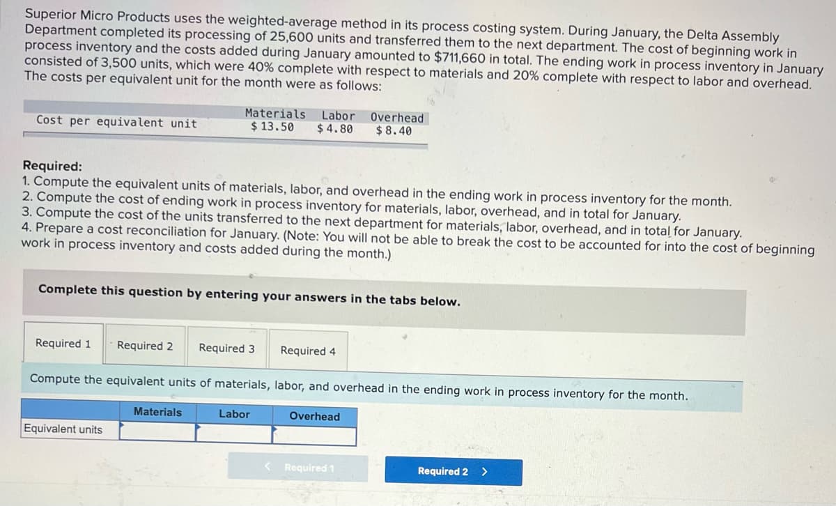 Superior Micro Products uses the weighted-average method in its process costing system. During January, the Delta Assembly
Department completed its processing of 25,600 units and transferred them to the next department. The cost of beginning work in
process inventory and the costs added during January amounted to $711,660 in total. The ending work in process inventory in January
consisted of 3,500 units, which were 40% complete with respect to materials and 20% complete with respect to labor and overhead.
The costs per equivalent unit for the month were as follows:
Materials Labor
Overhead
$ 8.40
Cost per equivalent unit
$ 13.50
$ 4.80
Required:
1. Compute the equivalent units of materials, labor, and overhead in the ending work in process inventory for the month.
2. Compute the cost of ending work in process inventory for materials, labor, overhead, and in total for January.
3. Compute the cost of the units transferred to the next department for materials, labor, overhead, and in total for January.
4. Prepare a cost reconciliation for January. (Note: You will not be able to break the cost to be accounted for into the cost of beginning
work in process inventory and costs added during the month.)
Complete this question by entering your answers in the tabs below.
Required 1
Required 2
Required 3
Required 4
Compute the equivalent units of materials, labor, and overhead in the ending work in process inventory for the month.
Materials
Labor
Overhead
Equivalent units
Required 1
Required 2
>
