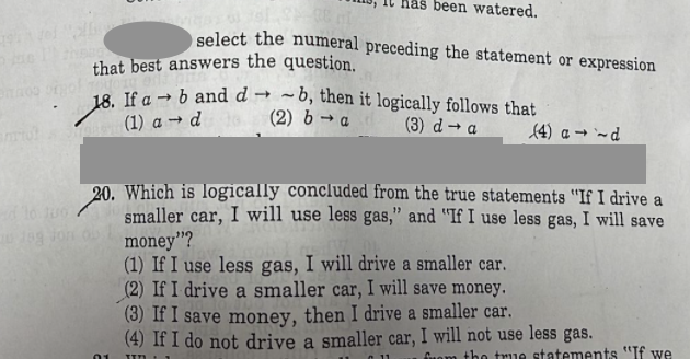 laš been watered.
select the numeral preceding the statement or expression
that best answers the question.
18. If a → b and d → ~ b, then it logically follows that
(1) a → d
(2) b → a
(3) d→ a
(4) a → `~d
20. Which is logically concluded from the true statements "If I drive a
smaller car, I will use less gas," and "If I use less gas, I will save
money"?
(1) If I use less gas, I will drive a smaller car.
(2) If I drive a smaller car, I will save money.
(3) If I save money, then I drive a smaller car.
(4) If I do not drive a smaller car, I will not use less gas.
Cuom tho true statements "If we
01
