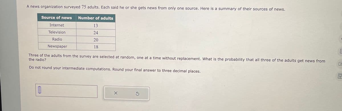 A news organization surveyed 75 adults. Each said he or she gets news from only one source. Here is a summary of their sources of news.
Source of news Number of adults
Internet
13
Television
24
Radio
20
Newspaper
18
Three of the adults from the survey are selected at random, one at a time without replacement. What is the probability that all three of the adults get news from
the radio?
Do not round your intermediate computations. Round your final answer to three decimal places.
11
X
5
E
▷
0