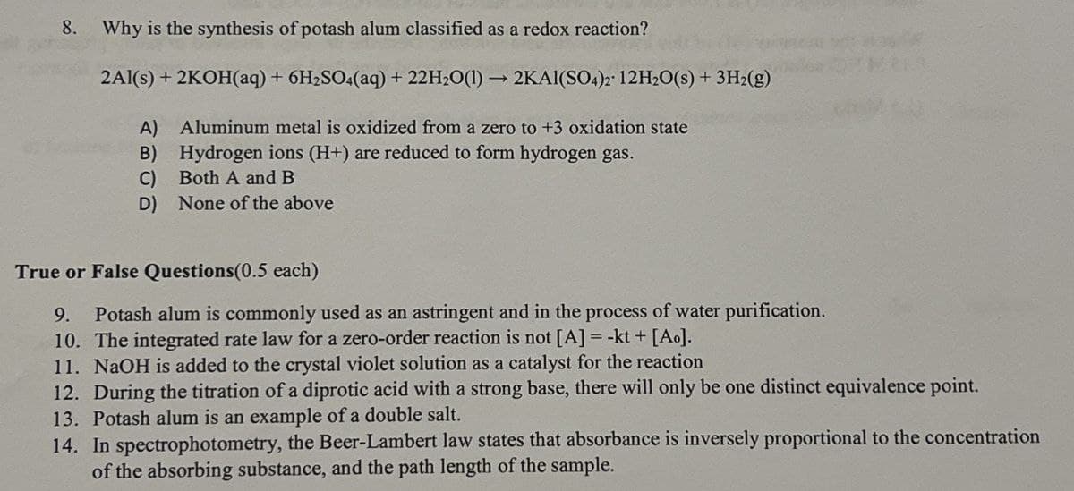 8.
Why is the synthesis of potash alum classified as a redox reaction?
2Al(s) + 2KOH(aq) + 6H2SO4(aq) + 22H2O(1)→ 2KAI(SO4)2 12H2O(s) + 3H2(g)
A) Aluminum metal is oxidized from a zero to +3 oxidation state
B)
Hydrogen ions (H+) are reduced to form hydrogen gas.
C)
Both A and B
D)
None of the above
True or False Questions(0.5 each)
9.
Potash alum is commonly used as an astringent and in the process of water purification.
10. The integrated rate law for a zero-order reaction is not [A] = -kt + [Ao].
11. NaOH is added to the crystal violet solution as a catalyst for the reaction
12. During the titration of a diprotic acid with a strong base, there will only be one distinct equivalence point.
13. Potash alum is an example of a double salt.
14. In spectrophotometry, the Beer-Lambert law states that absorbance is inversely proportional to the concentration
of the absorbing substance, and the path length of the sample.