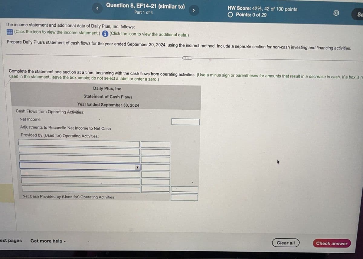 Question 8, EF14-21 (similar to)
Part 1 of 4
HW Score: 42%, 42 of 100 points
O Points: 0 of 29
Sa
The income statement and additional data of Daily Plus, Inc. follows:
(Click the icon to view the income statement.) (Click the icon to view the additional data.)
Prepare Daily Plus's statement of cash flows for the year ended September 30, 2024, using the indirect method. Include a separate section for non-cash investing and financing activities.
Complete the statement one section at a time, beginning with the cash flows from operating activities. (Use a minus sign or parentheses for amounts that result in a decrease in cash. If a box is n
used in the statement, leave the box empty; do not select a label or enter a zero.)
Daily Plus, Inc.
Statement of Cash Flows
Year Ended September 30, 2024
Cash Flows from Operating Activities:
Net Income
Adjustments to Reconcile Net Income to Net Cash
Provided by (Used for) Operating Activities:
Net Cash Provided by (Used for) Operating Activities
ext pages
Get more help
Clear all
Check answer