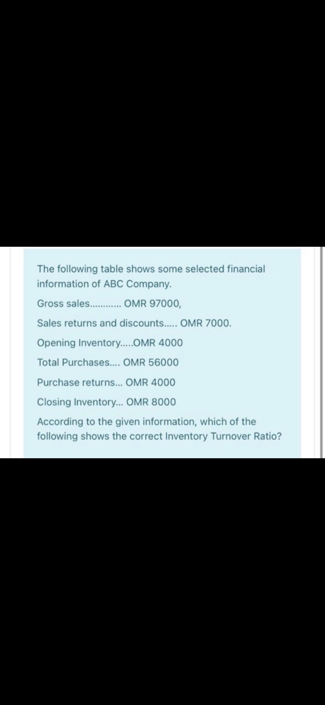 The following table shows some selected financial
information of ABC Company.
Gross sales. . OMR 97000,
Sales returns and discounts.. OMR 7000.
Opening Inventory..OMR 4000
Total Purchases... OMR 56000
Purchase returns... OMR 4000
Closing Inventory... OMR 8000
According to the given information, which of the
following shows the correct Inventory Turnover Ratio?
