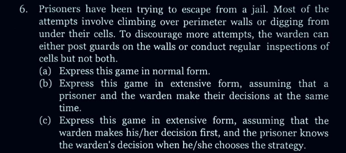 6. Prisoners have been trying to escape from a jail. Most of the
attempts involve climbing over perimeter walls or digging from
under their cells. To discourage more attempts, the warden can
either post guards on the walls or conduct regular inspections of
cells but not both.
(a) Express this game in normal form.
(b) Express this game in extensive form, assuming that a
prisoner and the warden make their decisions at the same
time.
(c) Express this game in extensive form, assuming that the
warden makes his/her decision first, and the prisoner knows
the warden's decision when he/she chooses the strategy.