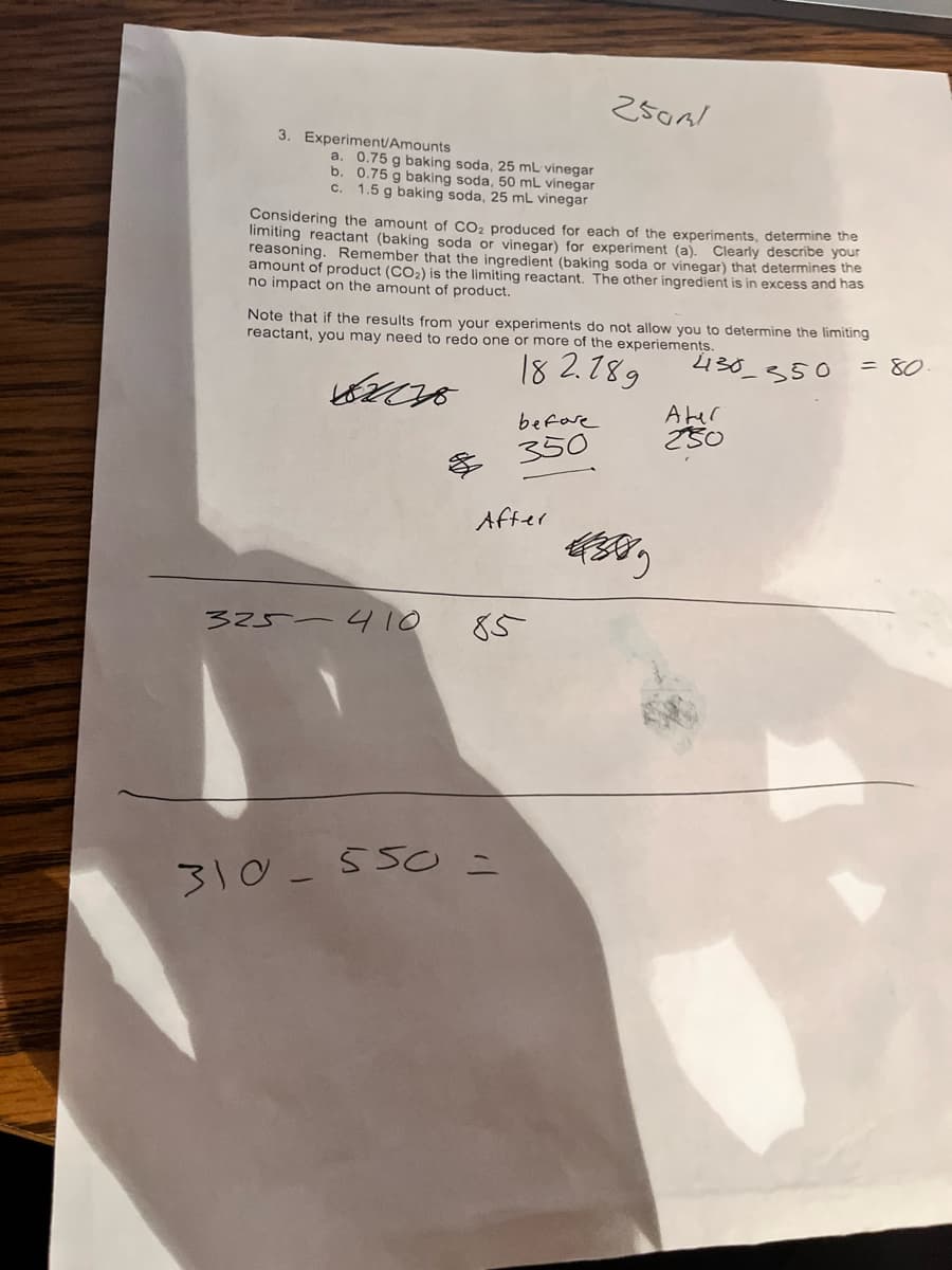 3. Experiment/Amounts
a. 0.75 g baking soda, 25 mL vinegar
0.75 g baking soda, 50 mL vinegar
C. 1.5 g baking soda, 25 mL vinegar
b.
Considering the amount of CO₂ produced for each of the experiments, determine the
limiting reactant (baking soda or vinegar) for experiment (a). Clearly describe your
reasoning. Remember that the ingredient (baking soda or vinegar) that determines the
amount of product (CO₂) is the limiting reactant. The other ingredient is in excess and has
no impact on the amount of product.
Note that if the results from your experiments do not allow you to determine the limiting
reactant, you may need to redo one or more of the experiements.
= 80
430_350
182.789
82018
325-410
before
350
After
250ml
85
310-550 =
43889
Ater
250