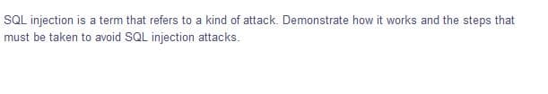SQL injection is a term that refers to a kind of attack. Demonstrate how it works and the steps that
must be taken to avoid SQL injection attacks.
