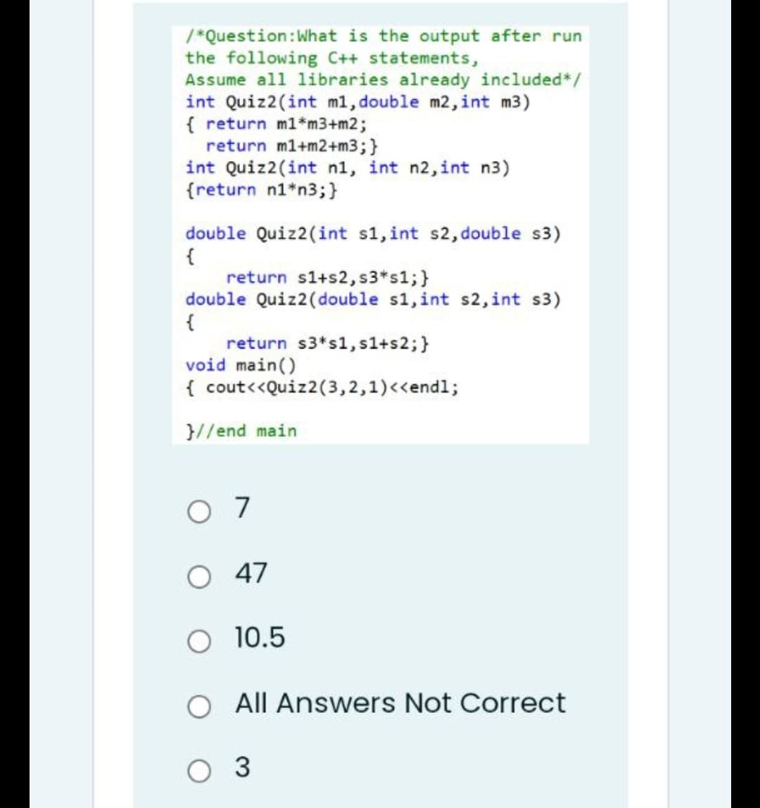 /*Question: What is the output after run
the following C++ statements,
Assume all libraries already included*/
int Quiz2(int m1, double m2, int m3)
{ return m1*m3+m2;
return m1+m2+m3; }
int Quiz2(int n, int n2, int n3)
{return n1*n3; }
double Quiz2(int s1, int s2, double s3)
{
return s1+s2, s3*s1; }
double Quiz2(double s1, int s2, int s3)
{
return $3*s1, s1+s2; }
void main()
{ cout<<Quiz2(3,2,1)<<endl;
}//end main
07
O 47
O 10.5
O All Answers Not Correct
O 3