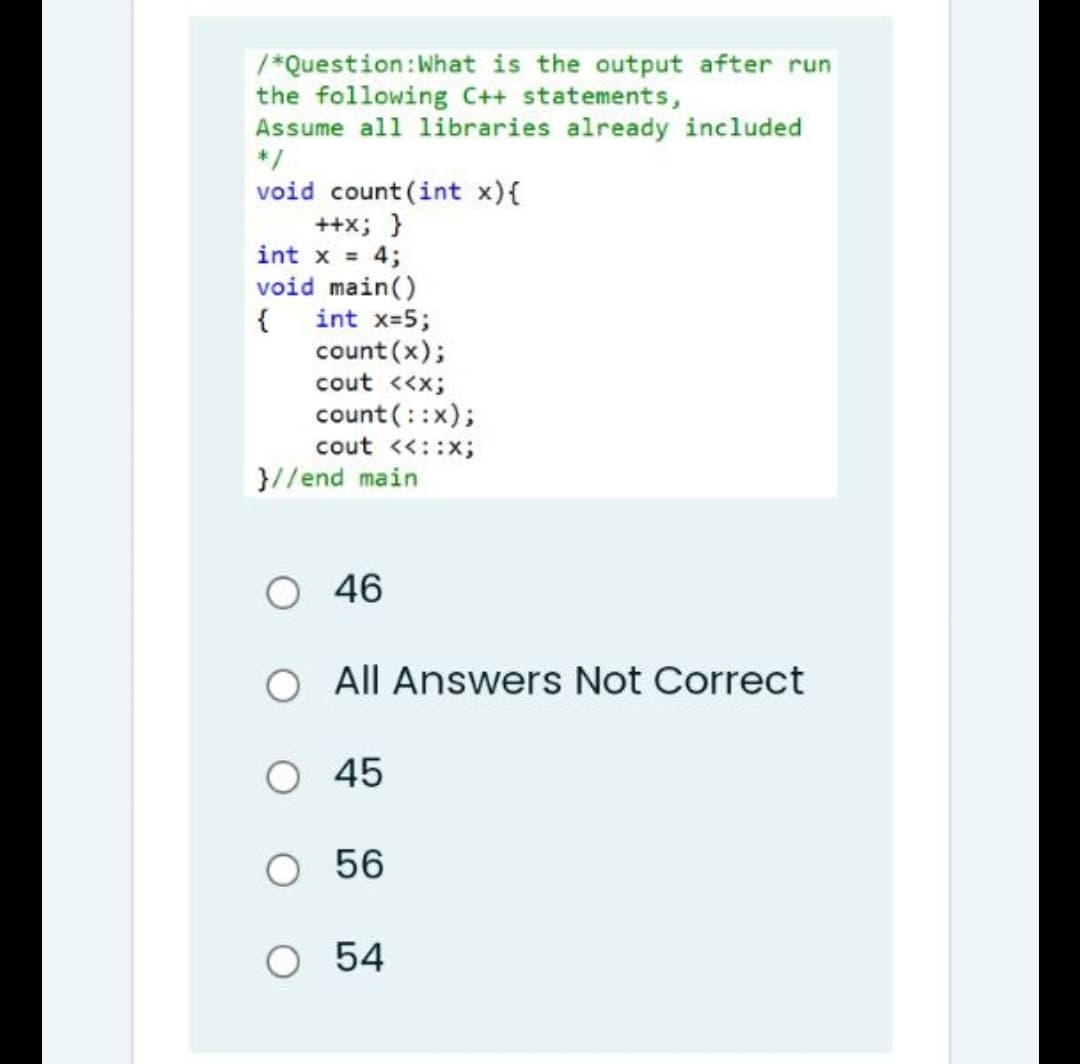 /*Question: What is the output after run
the following C++ statements,
Assume all libraries already included
*/
void count (int x){
++X; }
int x = 4;
void main()
{ int x=5;
count (x);
cout <<x;
count (::x);
cout <<::X;
All Answers Not Correct
}//end main
O 46
O 45
O 56
O 54