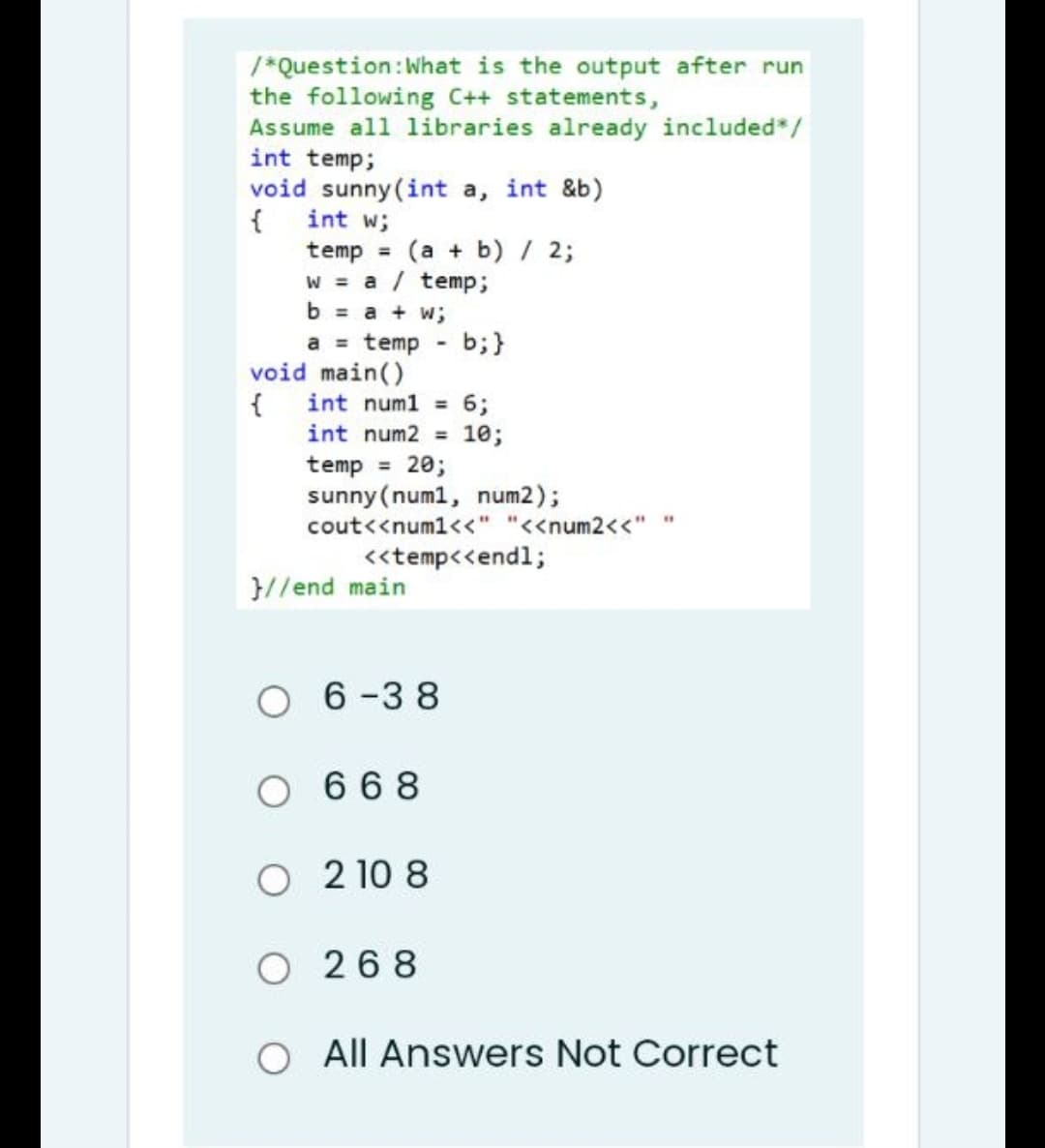 /*Question: What is the output after run
the following C++ statements,
Assume all libraries already included*/
int temp;
void sunny (int a, int &b)
{
int w;
temp = (a + b) / 2;
w = a / temp;
b = a + w;
a = temp b;}
-
int num1 = 6;
int num2 = 10;
temp = 20;
sunny (num1, num2);
"1
cout<<num1<<" "<<num2<<"
<<temp<<endl;
void main()
{
}//end main
06-38
O668
O2108
0268
O All Answers Not Correct