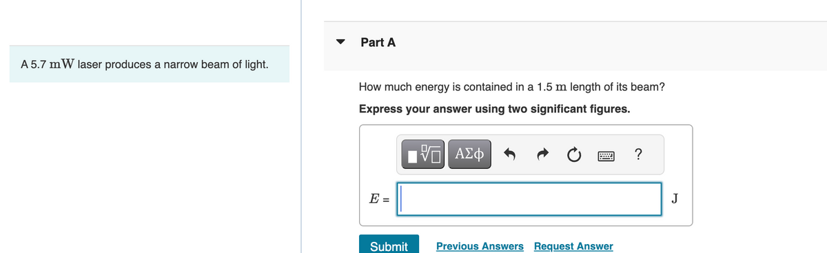 A 5.7 mW laser produces a narrow beam of light.
Part A
How much energy is contained in a 1.5 m length of its beam?
Express your answer using two significant figures.
IVE ΑΣΦ
E =
Submit
Previous Answers Request Answer
?
J