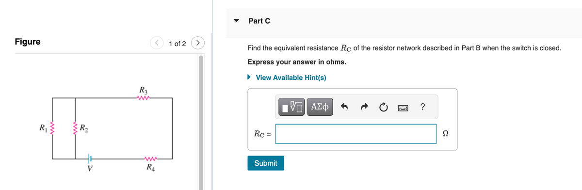 Figure
R₁
ww
R₂
R3
R4
1 of 2
>
Part C
Find the equivalent resistance Rc of the resistor network described in Part B when the switch is closed.
Express your answer in ohms.
View Available Hint(s)
Rc =
Submit
ΠΑΠ ΑΣΦ
VO
?
Ω