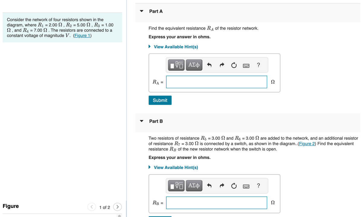 Consider the network of four resistors shown in the
diagram, where R₁ = 2.00 , R2 =5.00 , R3 = 1.00
, and R4 = 7.00. The resistors are connected to a
constant voltage of magnitude V. (Figure 1)
Figure
1 of 2
Part A
Find the equivalent resistance RA of the resistor network.
Express your answer in ohms.
► View Available Hint(s)
RA
=
Submit
Part B
RB
ΠΑΠ ΑΣΦ
||
Two resistors of resistance R5 = 3.00 N and R6 = 3.00 are added to the network, and an additional resistor
of resistance R7 = 3.00 is connected by a switch, as shown in the diagram..(Figure 2) Find the equivalent
resistance RB of the new resistor network when the switch is open.
Express your answer in ohms.
► View Available Hint(s)
?
—| ΑΣΦ
Ω
?
Ω