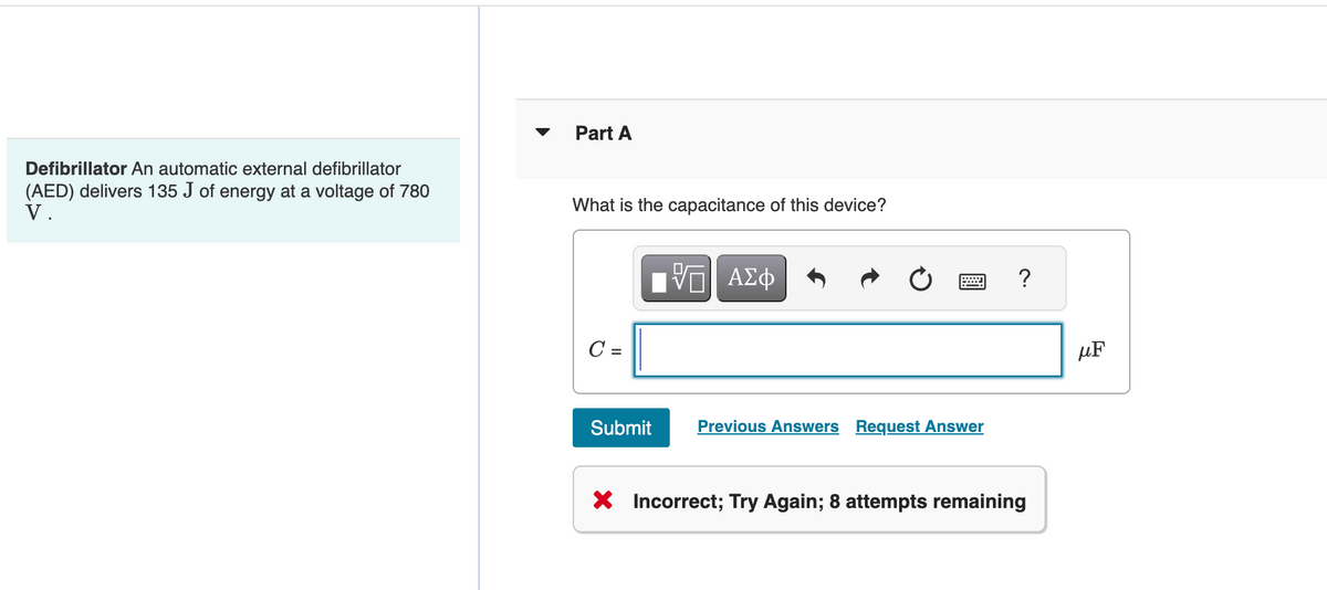 Defibrillator An automatic external defibrillator
(AED) delivers 135 J of energy at a voltage of 780
V.
Part A
What is the capacitance of this device?
C =
Submit
—| ΑΣΦ
=
Previous Answers Request Answer
?
X Incorrect; Try Again; 8 attempts remaining
UF