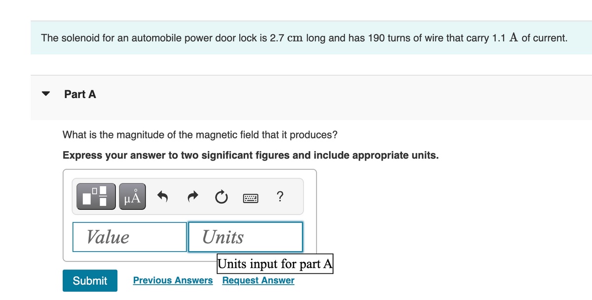 The solenoid for an automobile power door lock is 2.7 cm long and has 190 turns of wire that carry 1.1 A of current.
Part A
What is the magnitude of the magnetic field that it produces?
Express your answer to two significant figures and include appropriate units.
μA
Value
Submit
Units
?
Units input for part A
Previous Answers Request Answer