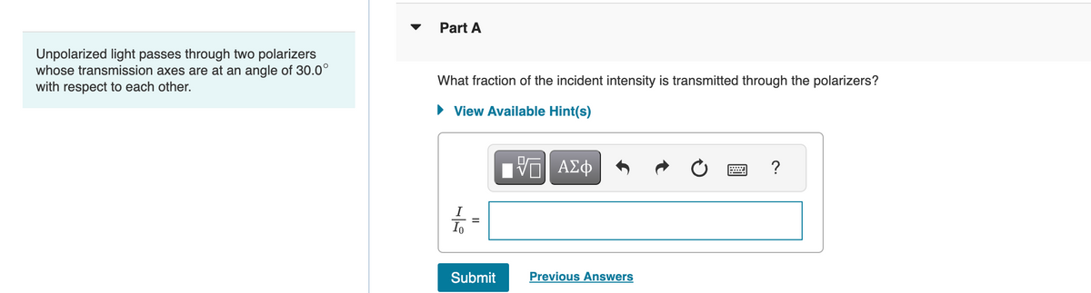 Unpolarized light passes through two polarizers
whose transmission axes are at an angle of 30.0°
with respect to each other.
Part A
What fraction of the incident intensity is transmitted through the polarizers?
► View Available Hint(s)
Io
II
Submit
IVE ΑΣΦ
Previous Answers
?