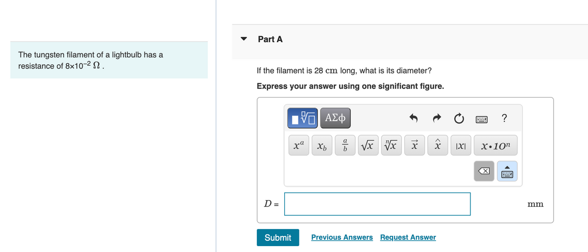 The tungsten filament of a lightbulb has a
resistance of 8x10-².
Part A
If the filament is 28 cm long, what is its diameter?
Express your answer using one significant figure.
D =
ΨΕ ΑΣΦ
xª
Xb
a
√x √x
18
x |X|
Submit Previous Answers Request Answer
www
?
X.10n
X
會
mm