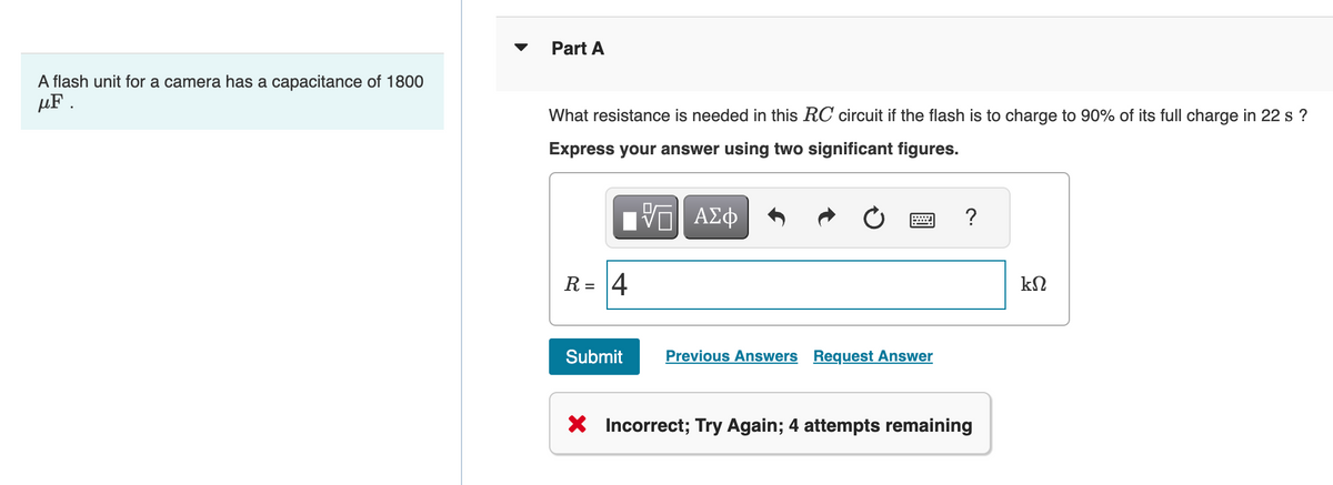 A flash unit for a camera has a capacitance of 1800
uF .
Part A
What resistance is needed in this RC circuit if the flash is to charge to 90% of its full charge in 22 s?
Express your answer using two significant figures.
—| ΑΣΦ
R = 4
Submit
Previous Answers Request Answer
?
X Incorrect; Try Again; 4 attempts remaining
ΚΩ