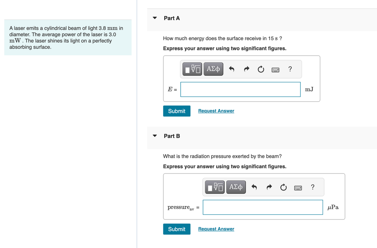 A laser emits a cylindrical beam of light 3.8 mm in
diameter. The average power of the laser is 3.0
mW. The laser shines its light on a perfectly
absorbing surface.
Part A
How much energy does the surface receive in 15 s ?
Express your answer using two significant figures.
—| ΑΣΦ
E =
Submit
Part B
What is the radiation pressure exerted by the beam?
Express your answer using two significant figures.
VE ΑΣΦ
pressure av
Request Answer
Submit
=
Request Answer
?
mJ
?
μРа