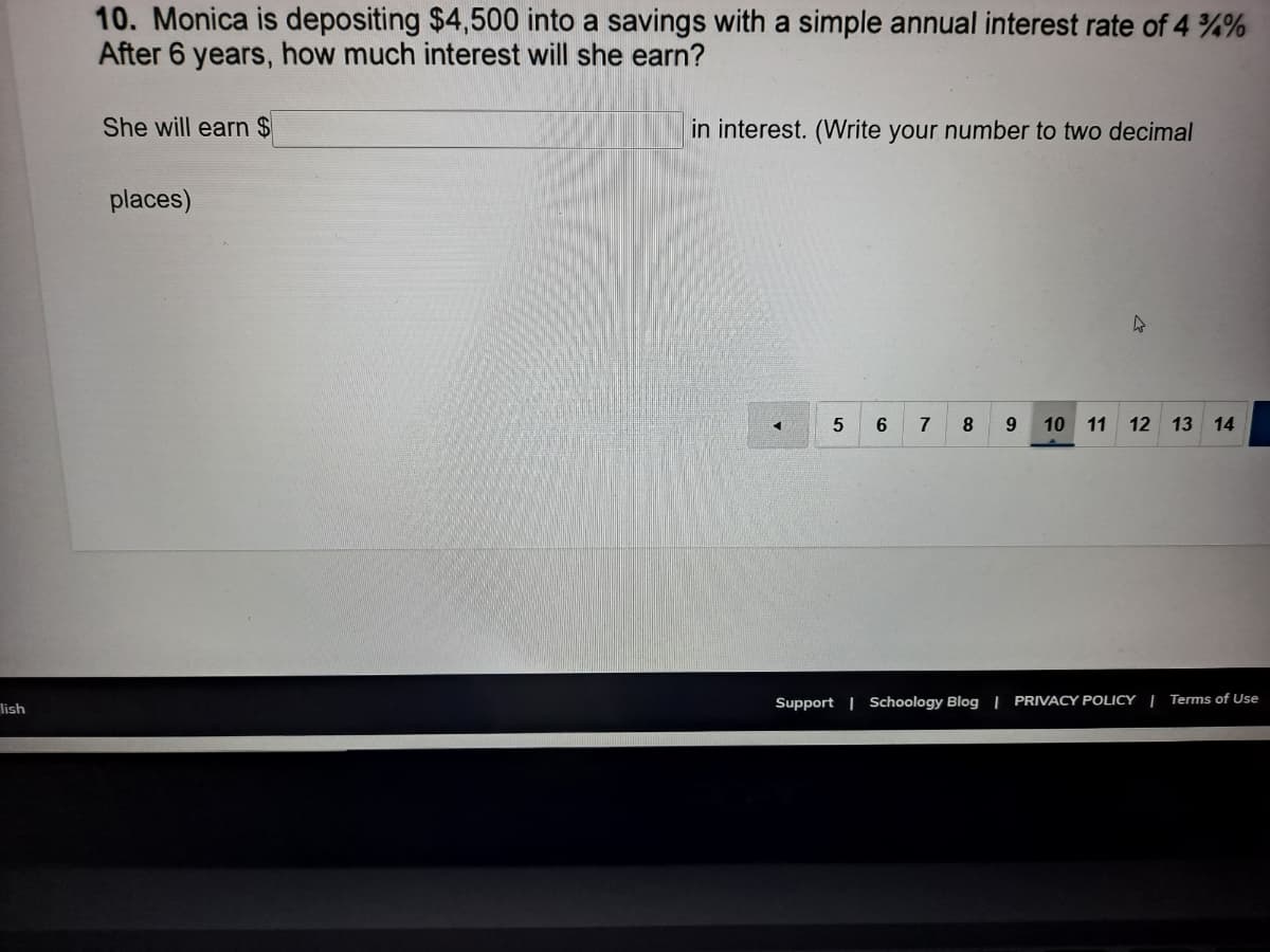 10. Monica is depositing $4,500 into a savings with a simple annual interest rate of 4 %%
After 6 years, how much interest will she earn?
She will earn $
in interest. (Write your number to two decimal
places)
6.
7
8
10
11
12 13
14
Support | Schoology Blog | PRIVACY POLICY | Terms of Use
lish
