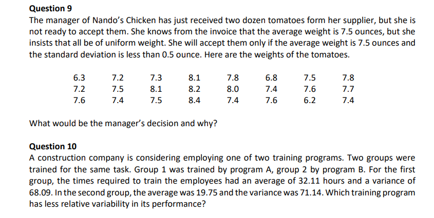 Question 9
The manager of Nando's Chicken has just received two dozen tomatoes form her supplier, but she is
not ready to accept them. She knows from the invoice that the average weight is 7.5 ounces, but she
insists that all be of uniform weight. She will accept them only if the average weight is 7.5 ounces and
the standard deviation is less than 0.5 ounce. Here are the weights of the tomatoes.
6.3
7.2
7.3
8.1
7.8
6.8
7.5
7.8
7.2
7.5
8.1
8.2
8.0
7.4
7.6
7.7
7.6
7.4
7.5
8.4
7.4
7.6
6.2
7.4
What would be the manager's decision and why?
Question 10
A construction company is considering employing one of two training programs. Two groups were
trained for the same task. Group 1 was trained by program A, group 2 by program B. For the first
group, the times required to train the employees had an average of 32.11 hours and a variance of
68.09. In the second group, the average was 19.75 and the variance was 71.14. Which training program
has less relative variability in its performance?
