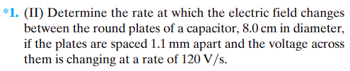 *1. (II) Determine the rate at which the electric field changes
between the round plates of a capacitor, 8.0 cm in diameter,
if the plates are spaced 1.1 mm apart and the voltage across
them is changing at a rate of 120 V/s.