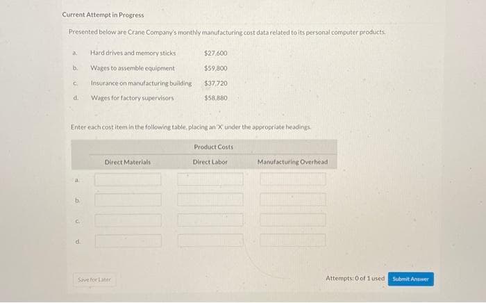 Current Attempt in Progress
Presented below are Crane Company's monthly manufacturing cost data related to its personal computer products.
a.
b.
C
d.
a
Enter each cost item in the following table, placing an X under the appropriate headings.
b.
C.
Hard drives and memory sticks
Wages to assemble equipment
Insurance on manufacturing building
Wages for factory supervisors
d.
Direct Materials
$27.600
$59,800
$37,720
$58,880
Save for Later
Product Costs
Direct Labor
Manufacturing Overhead
Attempts: 0 of 1 used.
Submit Answer