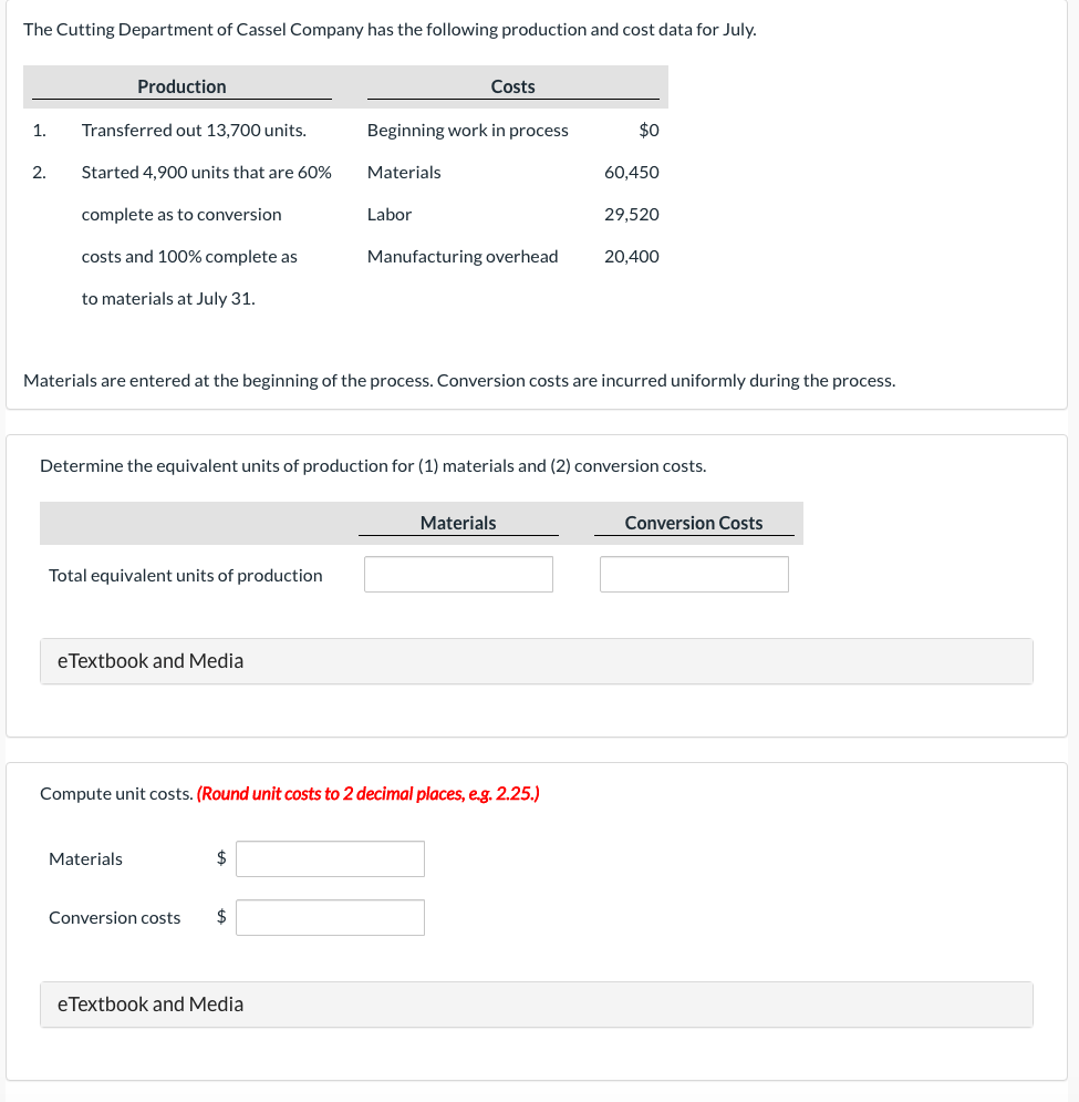 The Cutting Department of Cassel Company has the following production and cost data for July.
1.
2.
Production
Transferred out 13,700 units.
Started 4,900 units that are 60%
complete as to conversion
costs and 100% complete as
to materials at July 31.
Total equivalent units of production
eTextbook and Medial
Materials
$
Costs
Beginning work in process
Materials
Labor
Conversion costs $
Materials are entered at the beginning of the process. Conversion costs are incurred uniformly during the process.
eTextbook and Media
Manufacturing overhead
Determine the equivalent units of production for (1) materials and (2) conversion costs.
Compute unit costs. (Round unit costs to 2 decimal places, e.g. 2.25.)
$0
Materials
60,450
29,520
20,400
Conversion Costs