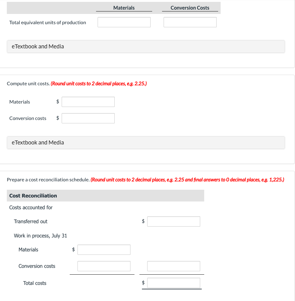 Total equivalent units of production
eTextbook and Media
Compute unit costs. (Round unit costs to 2 decimal places, e.g. 2.25.)
Materials
Conversion costs
eTextbook and Media
Transferred out
$
Cost Reconciliation
Costs accounted for
$
Prepare a cost reconciliation schedule. (Round unit costs to 2 decimal places, e.g. 2.25 and final answers to O decimal places, e.g. 1,225.)
Materials
Work in process, July 31
Conversion costs
Total costs
Materials
$
$
Conversion Costs
$