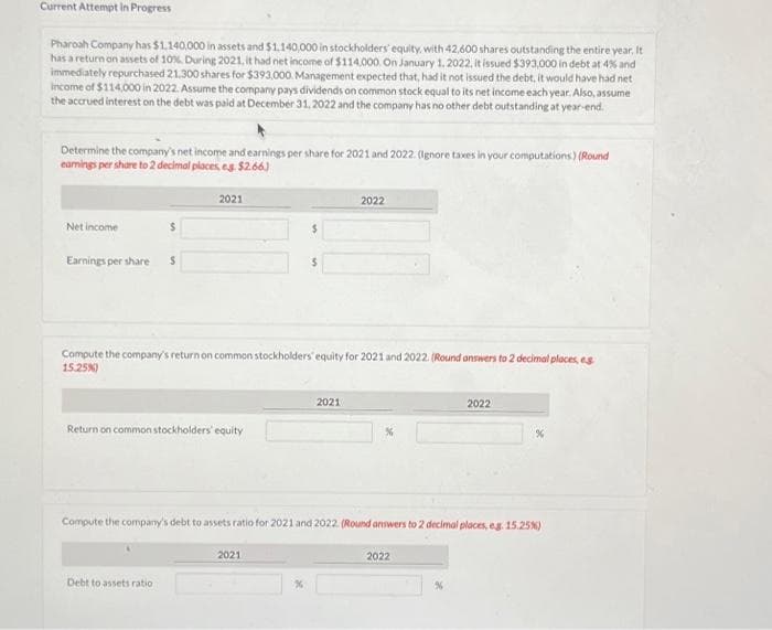 Current Attempt in Progress
Pharoah Company has $1,140,000 in assets and $1.140,000 in stockholders' equity, with 42,600 shares outstanding the entire year. It
has a return on assets of 10%. During 2021, it had net income of $114,000. On January 1, 2022, it issued $393,000 in debt at 4% and
immediately repurchased 21,300 shares for $393,000. Management expected that, had it not issued the debt, it would have had net
income of $114,000 in 2022. Assume the company pays dividends on common stock equal to its net income each year. Also, assume
the accrued interest on the debt was paid at December 31, 2022 and the company has no other debt outstanding at year-end.
Determine the company's net income and earnings per share for 2021 and 2022. (Ignore taxes in your computations) (Round
earnings per share to 2 decimal places, eg. $2.66)
Net income
$
Earnings per share $
2021
Return on common stockholders' equity
Debt to assets ratio
Compute the company's return on common stockholders' equity for 2021 and 2022. (Round answers to 2 decimal places, eg
15.25%)
$
2021
2022
2021
Compute the company's debt to assets ratio for 2021 and 2022. (Round answers to 2 decimal places, eg. 15.25%)
2022
2022