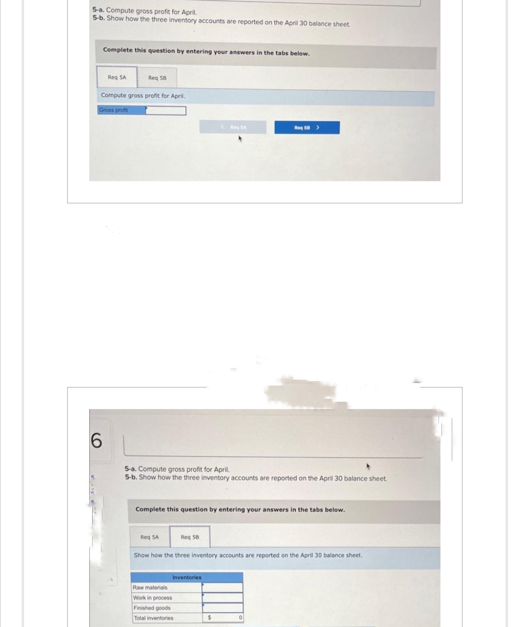 5-a. Compute gross profit for April.
5-b. Show how the three inventory accounts are reported on the April 30 balance sheet.
Complete this question by entering your answers in the tabs below.
6
Req 5A
Req 58
Compute gross profit for April.
Gross profit
5-a. Compute gross profit for April.
5-b. Show how the three inventory accounts are reported on the April 30 balance sheet.
Req 5A
Complete this question by entering your answers in the tabs below.
Req 58
<Reg SA
Inventories
Raw materials
Work in process
Finished goods
Total inventories
Show how the three inventory accounts are reported on the April 30 balance sheet.
Req 58 >
$
0