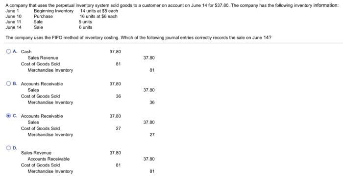 A company that uses the perpetual inventory system sold goods to a customer on account on June 14 for $37.80. The company has the following inventory information:
June 1
14 units at $5 each
Beginning Inventory
June 10
Purchase
16 units at $6 each
5 units
June 11
June 14
Sale
Sale
6 units
The company uses the FIFO method of inventory costing. Which of the following journal entries correctly records the sale on June 14?
OA. Cash
Sales Revenue
Cost of Goods Sold
Merchandise Inventory
OB. Accounts Receivable
Sales
Cost of Goods Sold
Merchandise Inventory
C. Accounts Receivable
Sales
Cost of Goods Sold
Merchandise Inventory
Sales Revenue
Accounts Receivable
Cost of Goods Sold
Merchandise Inventory
37.80
81
37.80
36
37.80
27
37.80
81
37.80
81
37.80
36
37.80
27
37.80
81