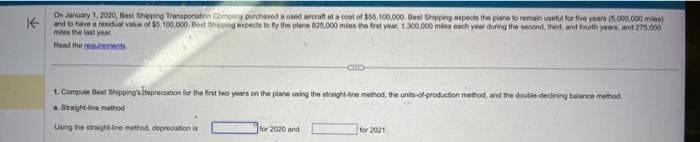 K
On January 1, 2020, Best Shipping Transportation Company purchased a used aircraft at a cost of $55,100,000. Best Shipping expects the plane to remain useful for five years (5,000,000 miles)
and to have a residual value of $5,100,000. Best Shipping expects to fly the plane 825,000 miles the first year. 1,300,000 miles each year during the second, thied, and fourth years, and 275,000
mies the last year.
Read the requirements
1. Compute Best Shipping's depreciation for the first two years on the plane using the straight-line method, the units-of-production method, and the double-declining balance method.
a. Straight-line method
Using the straight-line method, depreciation is
for 2020 and
for 2021