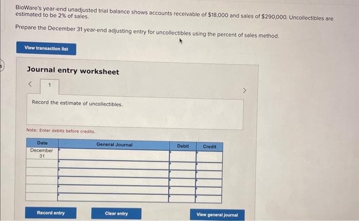 BioWare's year-end unadjusted trial balance shows accounts receivable of $18,000 and sales of $290,000. Uncollectibles are
estimated to be 2% of sales.
Prepare the December 31 year-end adjusting entry for uncollectibles using the percent of sales method.
View transaction list
Journal entry worksheet
1
Record the estimate of uncollectibles.
Note: Enter debits before credits.
Date
December
31
Record entry
General Journal
Clear entry
Debit
Credit
View general Journal