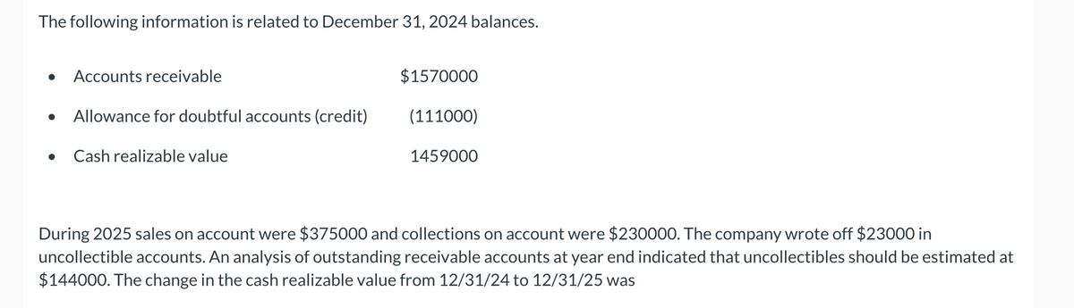 The following information is related to December 31, 2024 balances.
●
Accounts receivable
Allowance for doubtful accounts (credit)
Cash realizable value
$1570000
(111000)
1459000
During 2025 sales on account were $375000 and collections on account were $230000. The company wrote off $23000 in
uncollectible accounts. An analysis of outstanding receivable accounts at year end indicated that uncollectibles should be estimated at
$144000. The change in the cash realizable value from 12/31/24 to 12/31/25 was