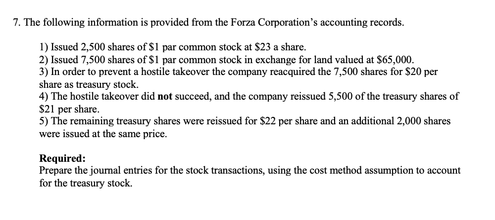 7. The following information is provided from the Forza Corporation's accounting records.
1) Issued 2,500 shares of $1 par common stock at $23 a share.
2) Issued 7,500 shares of $1 par common stock in exchange for land valued at $65,000.
3) In order to prevent a hostile takeover the company reacquired the 7,500 shares for $20 per
share as treasury stock.
4) The hostile takeover did not succeed, and the company reissued 5,500 of the treasury shares of
$21 per share.
5) The remaining treasury shares were reissued for $22 per share and an additional 2,000 shares
were issued at the same price.
Required:
Prepare the journal entries for the stock transactions, using the cost method assumption to account
for the treasury stock.