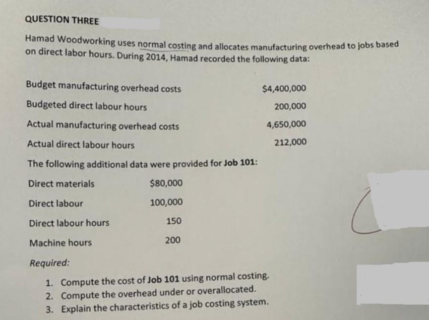 QUESTION THREE
Hamad Woodworking uses normal costing and allocates manufacturing overhead to jobs based
on direct labor hours. During 2014, Hamad recorded the following data:
Budget manufacturing overhead costs
Budgeted direct labour hours
Actual manufacturing overhead costs
Actual direct labour hours
The following additional data were provided for Job 101:
Direct materials
$80,000
Direct labour
100,000
Direct labour hours
150
Machine hours
200
Required:
1. Compute the cost of Job 101 using normal costing.
2. Compute the overhead under or overallocated.
3. Explain the characteristics of a job costing system.
$4,400,000
200,000
4,650,000
212,000