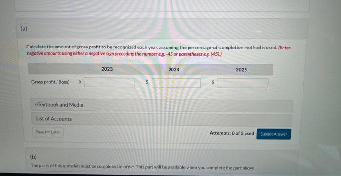 During 2023, Sunland Company started a construction job with a contract price of $1,792,000. The job was completed in 2025. The
following information is available. The contract is non-cancellable.
Costs incurred to date
Estimated costs to complete
Billings to date (non-refundable)
Collections to date
(a)
2023
2024
$448,000 $924,000
672,000
336,000 1,008,000
907,200
302.400
308,000
0000
2025
$1,198,400
0
1,792,000
1,596,000
Calculate the amount of gross profit to be recognized each year, assuming the percentage-of-completion method is used. (Enter
negative amounts using either a negative sign preceding the number e.g. -45 or parentheses e.g. (45).)
nont
ROOF