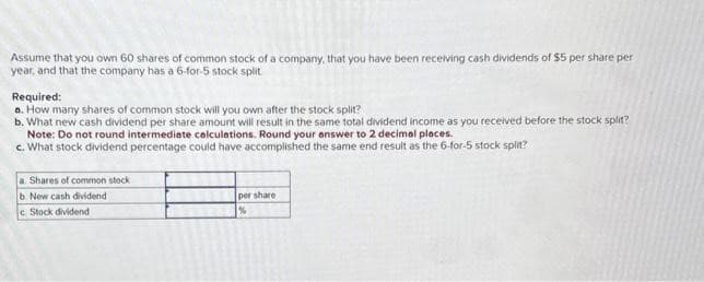 Assume that you own 60 shares of common stock of a company, that you have been receiving cash dividends of $5 per share per
year, and that the company has a 6-for-5 stock split
Required:
a. How many shares of common stock will you own after the stock split?
b. What new cash dividend per share amount will result in the same total dividend income as you received before the stock split?
Note: Do not round intermediate calculations. Round your answer to 2 decimal places.
c. What stock dividend percentage could have accomplished the same end result as the 6-for-5 stock split?
a. Shares of common stock
b.
New cash dividend
c. Stock dividend
per share.
%