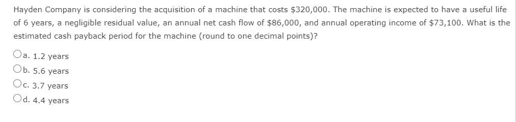 Hayden Company is considering the acquisition of a machine that costs $320,000. The machine is expected to have a useful life
of 6 years, a negligible residual value, an annual net cash flow of $86,000, and annual operating income of $73,100. What is the
estimated cash payback period for the machine (round to one decimal points)?
Oa. 1.2 years
Ob. 5.6 years
Oc. 3.7 years
Od. 4.4 years
