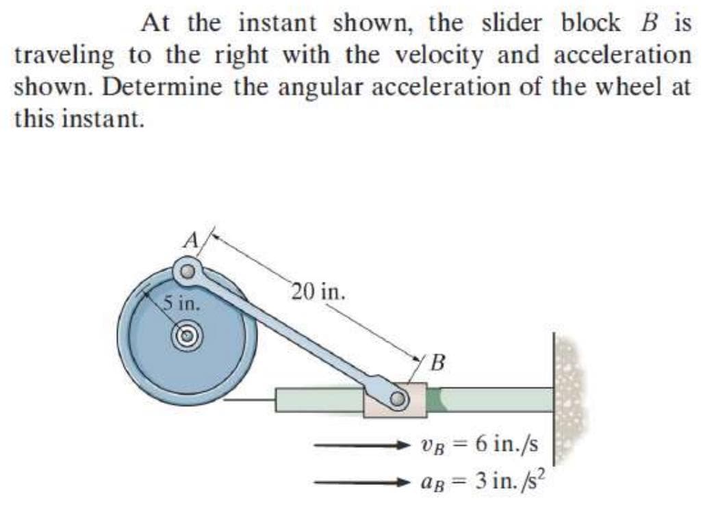 At the instant shown, the slider block B is
traveling to the right with the velocity and acceleration.
shown. Determine the angular acceleration of the wheel at
this instant.
5 in.
20 in.
B
VB = 6 in./s
ag = 3 in. /s²