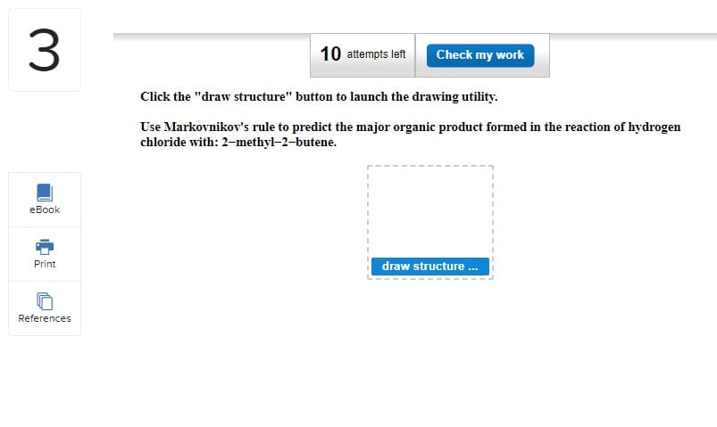 3
eBook
Print
References
10 attempts left
Check my work
Click the "draw structure" button to launch the drawing utility.
Use Markovnikov's rule to predict the major organic product formed in the reaction of hydrogen
chloride with: 2-methyl-2-butene.
draw structure...