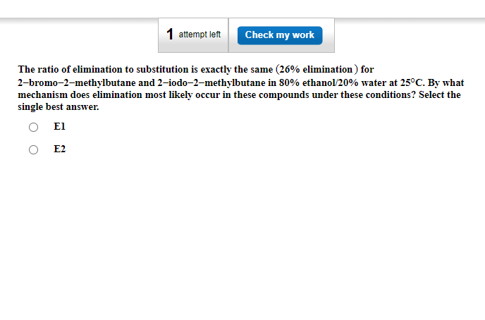 1 attempt left
E2
Check my work
The ratio of elimination to substitution is exactly the same (26% elimination) for
2-bromo-2-methylbutane and 2-iodo-2-methylbutane in 80% ethanol/20% water at 25°C. By what
mechanism does elimination most likely occur in these compounds under these conditions? Select the
single best answer.
El