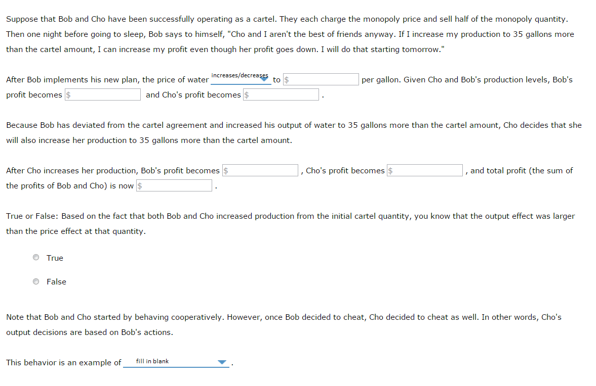 Suppose that Bob and Cho have been successfully operating as a cartel. They each charge the monopoly price and sell half of the monopoly quantity.
Then one night before going to sleep, Bob says to himself, "Cho and I aren't the best of friends anyway. If I increase my production to 35 gallons more
than the cartel amount, I can increase my profit even though her profit goes down. I will do that starting tomorrow."
After Bob implements his new plan, the price of water
profit becomes $
After Cho increases her production, Bob's profit becomes $
the profits of Bob and Cho) is now $
Ⓒ True
increases/decreases
and Cho's profit becomes $
Because Bob has deviated from the cartel agreement and increased his output of water to 35 gallons more than the cartel amount, Cho decides that she
will also increase her production to 35 gallons more than the cartel amount.
False
This behavior is an example of
to
per gallon. Given Cho and Bob's production levels, Bob's
True or False: Based on the fact that both Bob and Cho increased production from the initial cartel quantity, you know that the output effect was larger
than the price effect at that quantity.
fill in blank
Cho's profit becomes $
, and total profit (the sum of
Note that Bob and Cho started by behaving cooperatively. However, once Bob decided to cheat, Cho decided to cheat as well. In other words, Cho's
output decisions are based on Bob's actions.