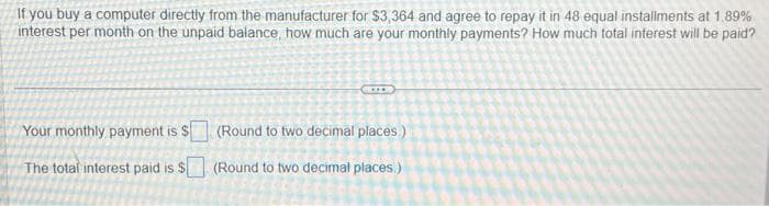 If you buy a computer directly from the manufacturer for $3,364 and agree to repay it in 48 equal installments at 1.89%
interest per month on the unpaid balance, how much are your monthly payments? How much total interest will be paid?
Your monthly payment is $
The total interest paid is $
(Round to two decimal places.)
(Round to two decimal places)