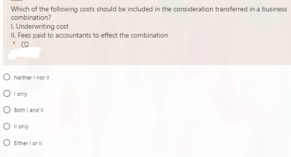 Which of the following costs should be included in the consideration transferred in a business
combination?
I. Underwriting cost
II. Fees paid to accountants to effect the combination
*
O Neither I nor II
O I only
O Both I and II
O Il only
O Either I or II
